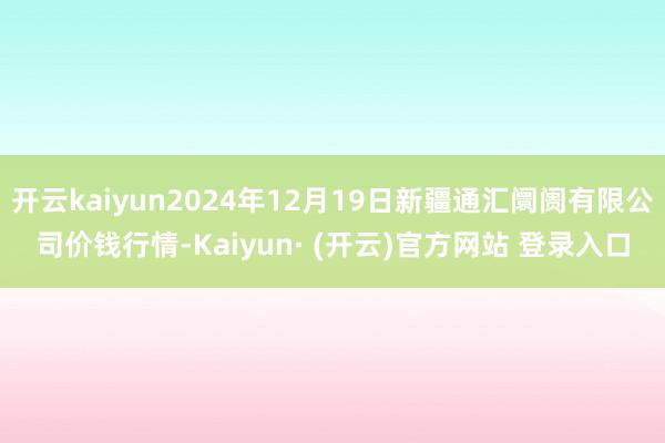 开云kaiyun2024年12月19日新疆通汇阛阓有限公司价钱行情-Kaiyun· (开云)官方网站 登录入口