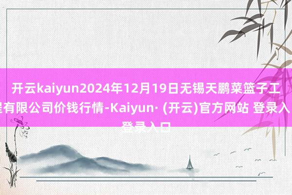 开云kaiyun2024年12月19日无锡天鹏菜篮子工程有限公司价钱行情-Kaiyun· (开云)官方网站 登录入口