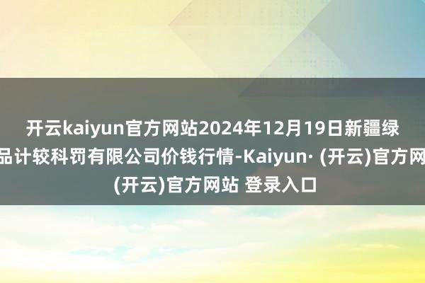 开云kaiyun官方网站2024年12月19日新疆绿珠九鼎农居品计较科罚有限公司价钱行情-Kaiyun· (开云)官方网站 登录入口