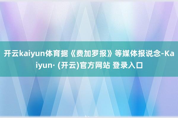 开云kaiyun体育　　据《费加罗报》等媒体报说念-Kaiyun· (开云)官方网站 登录入口