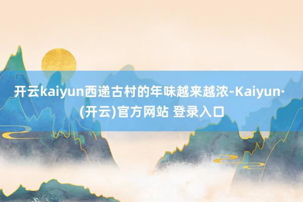 开云kaiyun西递古村的年味越来越浓-Kaiyun· (开云)官方网站 登录入口