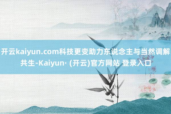 开云kaiyun.com科技更变助力东说念主与当然调解共生-Kaiyun· (开云)官方网站 登录入口