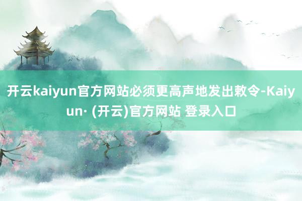 开云kaiyun官方网站必须更高声地发出敕令-Kaiyun· (开云)官方网站 登录入口