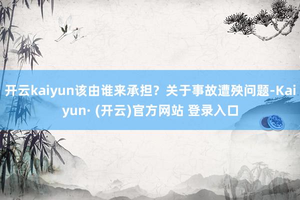 开云kaiyun该由谁来承担？关于事故遭殃问题-Kaiyun· (开云)官方网站 登录入口