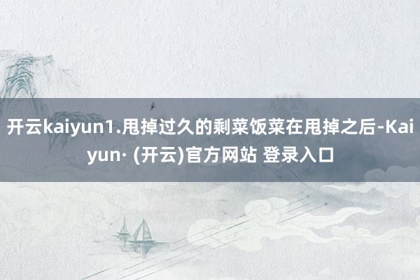 开云kaiyun1.甩掉过久的剩菜饭菜在甩掉之后-Kaiyun· (开云)官方网站 登录入口