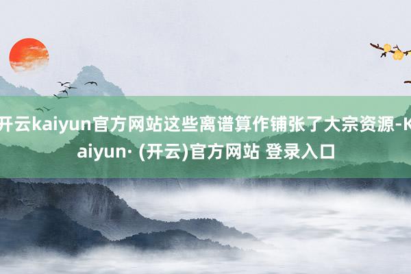 开云kaiyun官方网站这些离谱算作铺张了大宗资源-Kaiyun· (开云)官方网站 登录入口
