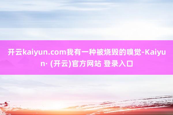 开云kaiyun.com我有一种被烧毁的嗅觉-Kaiyun· (开云)官方网站 登录入口