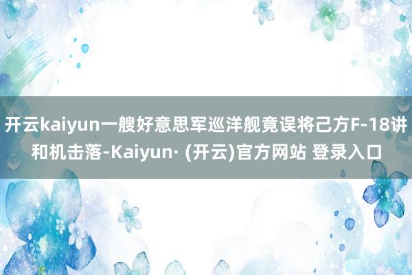 开云kaiyun一艘好意思军巡洋舰竟误将己方F-18讲和机击落-Kaiyun· (开云)官方网站 登录入口