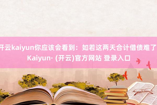 开云kaiyun你应该会看到：如若这两天合计借债难了-Kaiyun· (开云)官方网站 登录入口