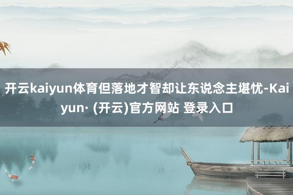 开云kaiyun体育但落地才智却让东说念主堪忧-Kaiyun· (开云)官方网站 登录入口