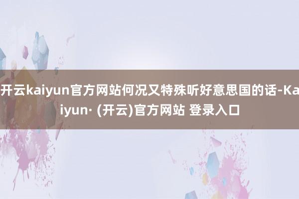 开云kaiyun官方网站何况又特殊听好意思国的话-Kaiyun· (开云)官方网站 登录入口
