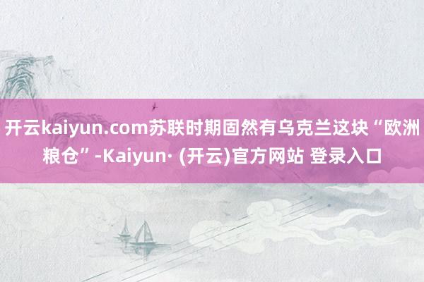 开云kaiyun.com苏联时期固然有乌克兰这块“欧洲粮仓”-Kaiyun· (开云)官方网站 登录入口