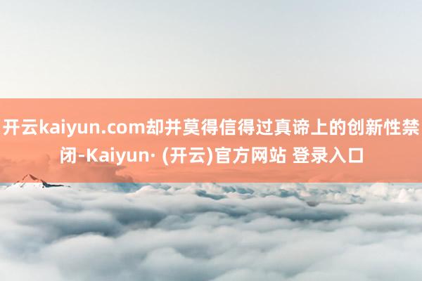 开云kaiyun.com却并莫得信得过真谛上的创新性禁闭-Kaiyun· (开云)官方网站 登录入口