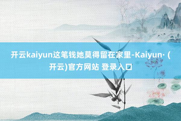 开云kaiyun这笔钱她莫得留在家里-Kaiyun· (开云)官方网站 登录入口