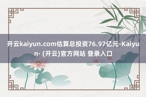 开云kaiyun.com估算总投资76.97亿元-Kaiyun· (开云)官方网站 登录入口