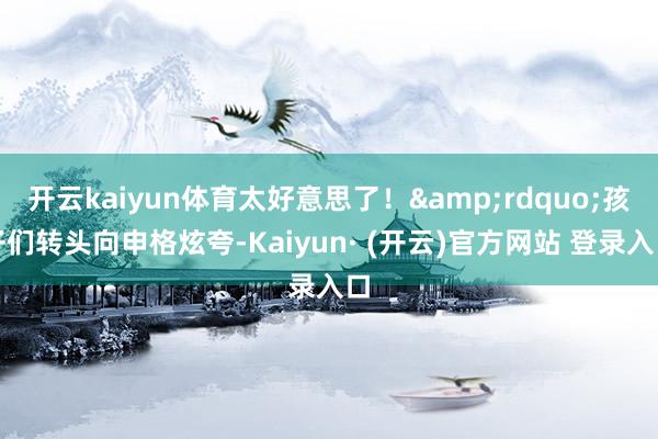 开云kaiyun体育太好意思了！&rdquo;孩子们转头向申格炫夸-Kaiyun· (开云)官方网站 登录入口