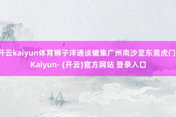 开云kaiyun体育狮子洋通谈辘集广州南沙至东莞虎门-Kaiyun· (开云)官方网站 登录入口