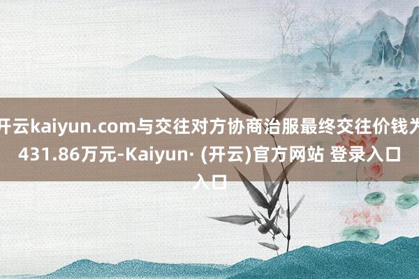 开云kaiyun.com与交往对方协商治服最终交往价钱为431.86万元-Kaiyun· (开云)官方网站 登录入口