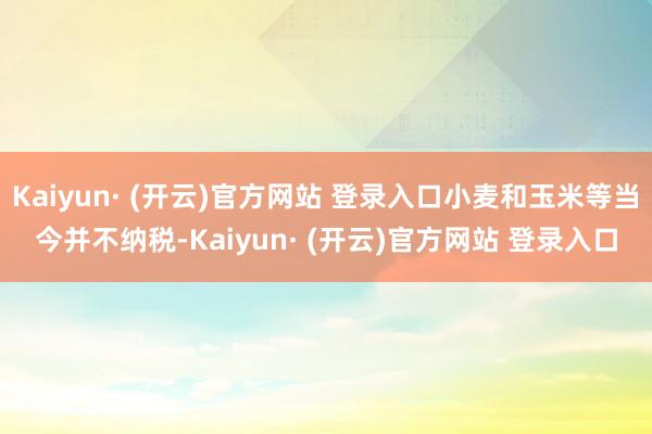 Kaiyun· (开云)官方网站 登录入口小麦和玉米等当今并不纳税-Kaiyun· (开云)官方网站 登录入口