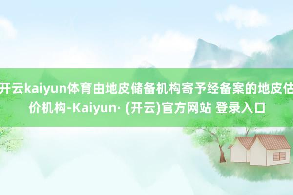 开云kaiyun体育由地皮储备机构寄予经备案的地皮估价机构-Kaiyun· (开云)官方网站 登录入口