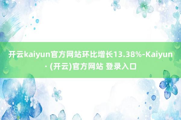 开云kaiyun官方网站环比增长13.38%-Kaiyun· (开云)官方网站 登录入口