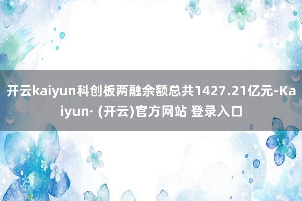 开云kaiyun科创板两融余额总共1427.21亿元-Kaiyun· (开云)官方网站 登录入口