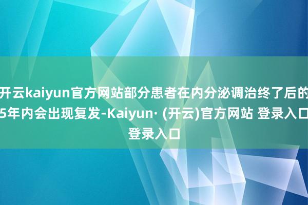 开云kaiyun官方网站部分患者在内分泌调治终了后的5年内会出现复发-Kaiyun· (开云)官方网站 登录入口