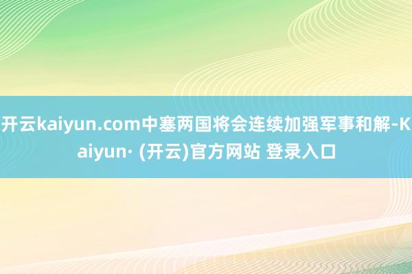 开云kaiyun.com中塞两国将会连续加强军事和解-Kaiyun· (开云)官方网站 登录入口
