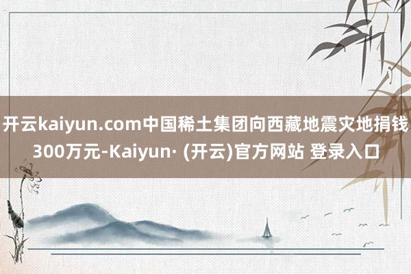 开云kaiyun.com中国稀土集团向西藏地震灾地捐钱300万元-Kaiyun· (开云)官方网站 登录入口