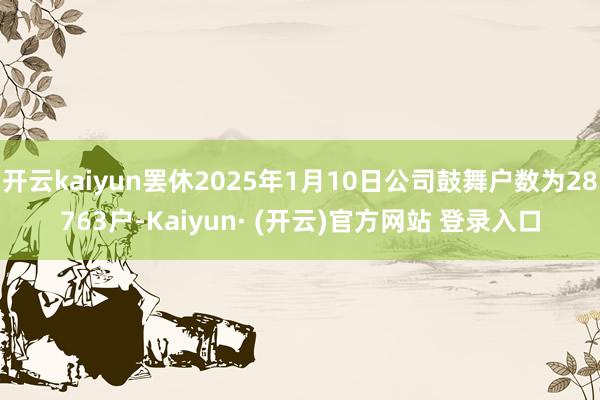 开云kaiyun罢休2025年1月10日公司鼓舞户数为28763户-Kaiyun· (开云)官方网站 登录入口