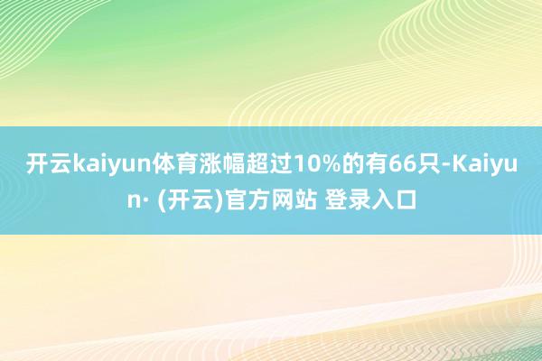 开云kaiyun体育涨幅超过10%的有66只-Kaiyun· (开云)官方网站 登录入口