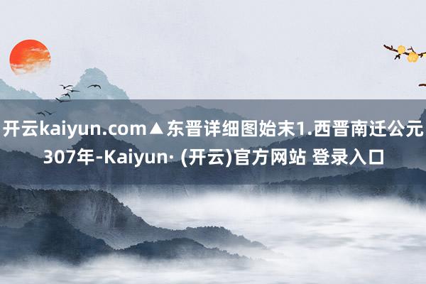 开云kaiyun.com▲东晋详细图始末1.西晋南迁公元307年-Kaiyun· (开云)官方网站 登录入口