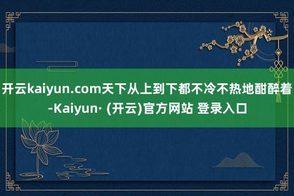 开云kaiyun.com天下从上到下都不冷不热地酣醉着-Kaiyun· (开云)官方网站 登录入口