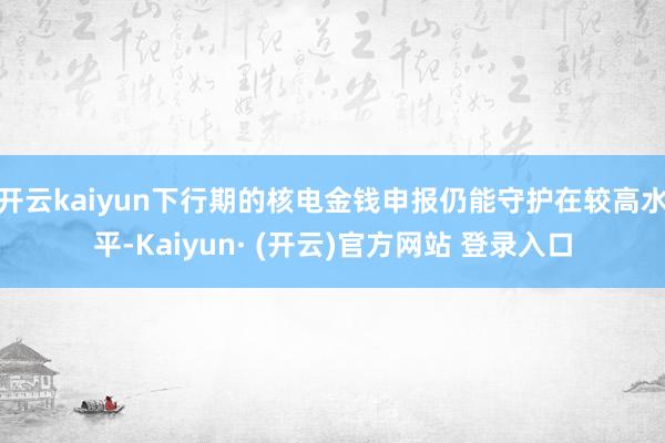 开云kaiyun下行期的核电金钱申报仍能守护在较高水平-Kaiyun· (开云)官方网站 登录入口