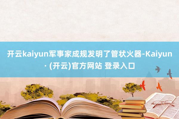 开云kaiyun军事家成规发明了管状火器-Kaiyun· (开云)官方网站 登录入口