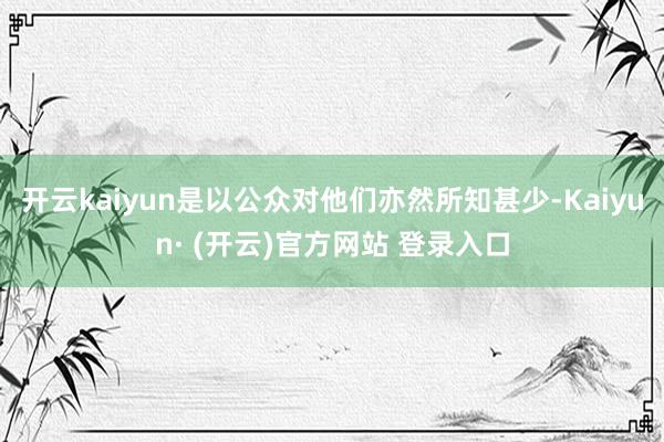 开云kaiyun是以公众对他们亦然所知甚少-Kaiyun· (开云)官方网站 登录入口