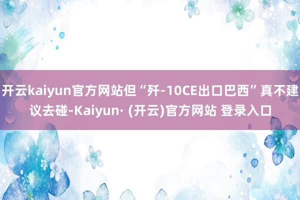 开云kaiyun官方网站但“歼-10CE出口巴西”真不建议去碰-Kaiyun· (开云)官方网站 登录入口
