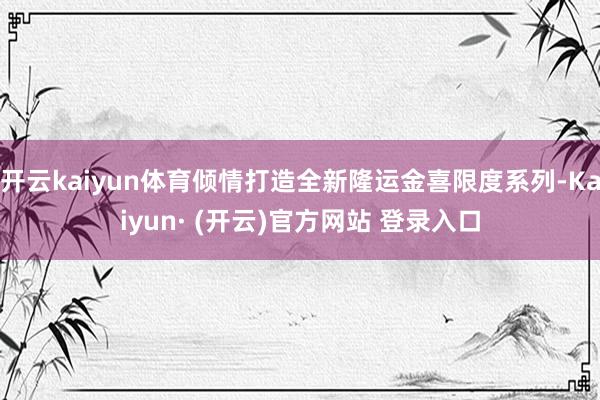 开云kaiyun体育倾情打造全新隆运金喜限度系列-Kaiyun· (开云)官方网站 登录入口