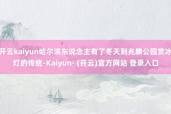 开云kaiyun哈尔滨东说念主有了冬天到兆麟公园赏冰灯的传统-Kaiyun· (开云)官方网站 登录入口