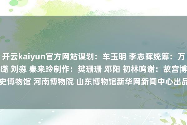 开云kaiyun官方网站谋划：车玉明 李志晖统筹：万方 王子晖编导：赵宇娇 刘璐 刘淼 秦来玲制作：樊珊珊 邓阳 初林鸣谢：故宫博物院 陕西历史博物馆 河南博物院 山东博物馆新华网新闻中心出品    -Kaiyun· (开云)官方网站 登录入口