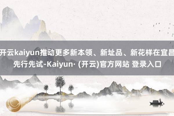 开云kaiyun推动更多新本领、新址品、新花样在宜昌先行先试-Kaiyun· (开云)官方网站 登录入口