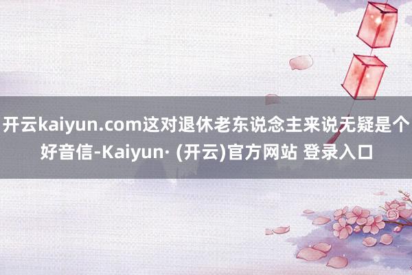 开云kaiyun.com这对退休老东说念主来说无疑是个好音信-Kaiyun· (开云)官方网站 登录入口