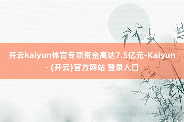 开云kaiyun体育专项资金高达7.5亿元-Kaiyun· (开云)官方网站 登录入口