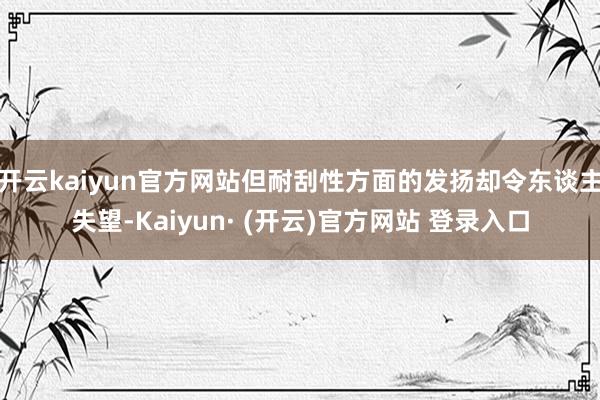 开云kaiyun官方网站但耐刮性方面的发扬却令东谈主失望-Kaiyun· (开云)官方网站 登录入口