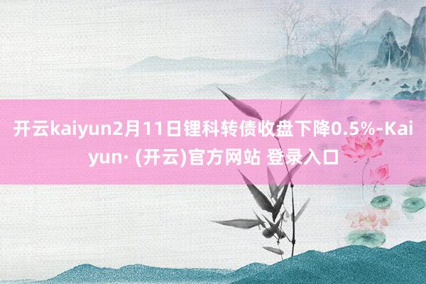 开云kaiyun2月11日锂科转债收盘下降0.5%-Kaiyun· (开云)官方网站 登录入口