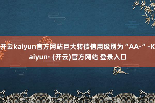 开云kaiyun官方网站巨大转债信用级别为“AA-”-Kaiyun· (开云)官方网站 登录入口