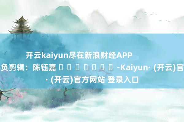 开云kaiyun尽在新浪财经APP            						背负剪辑：陈钰嘉 							-Kaiyun· (开云)官方网站 登录入口