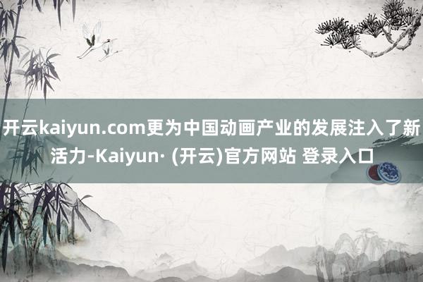 开云kaiyun.com更为中国动画产业的发展注入了新活力-Kaiyun· (开云)官方网站 登录入口