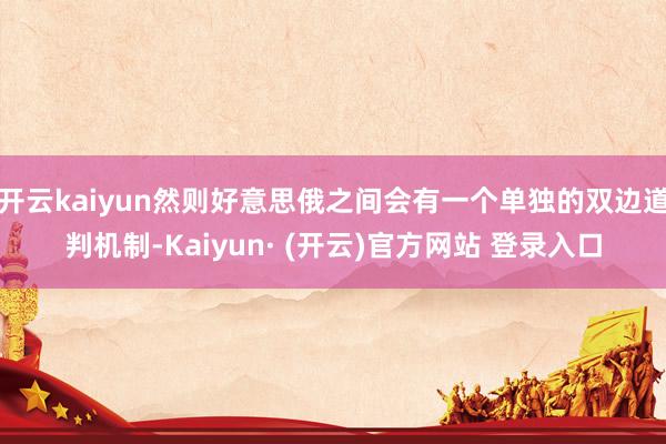 开云kaiyun然则好意思俄之间会有一个单独的双边道判机制-Kaiyun· (开云)官方网站 登录入口