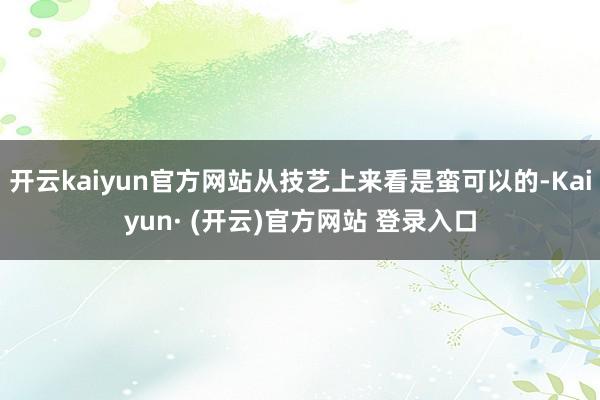 开云kaiyun官方网站从技艺上来看是蛮可以的-Kaiyun· (开云)官方网站 登录入口